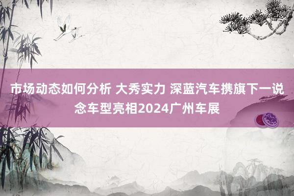 市场动态如何分析 大秀实力 深蓝汽车携旗下一说念车型亮相2024广州车展