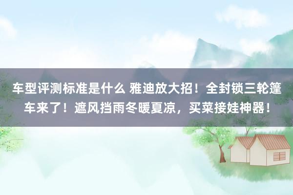 车型评测标准是什么 雅迪放大招！全封锁三轮篷车来了！遮风挡雨冬暖夏凉，买菜接娃神器！