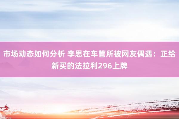 市场动态如何分析 李思在车管所被网友偶遇：正给新买的法拉利296上牌