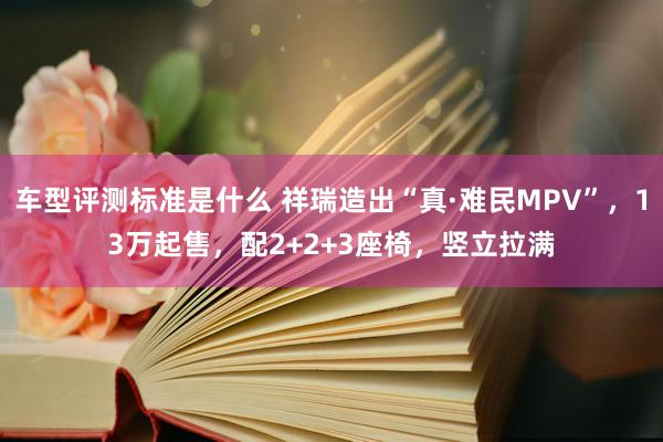 车型评测标准是什么 祥瑞造出“真·难民MPV”，13万起售，配2+2+3座椅，竖立拉满