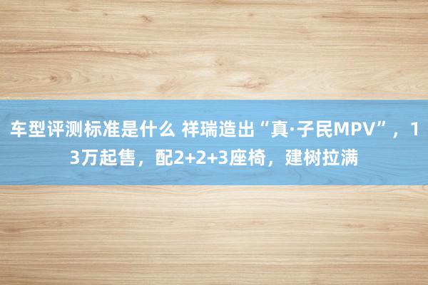 车型评测标准是什么 祥瑞造出“真·子民MPV”，13万起售，配2+2+3座椅，建树拉满