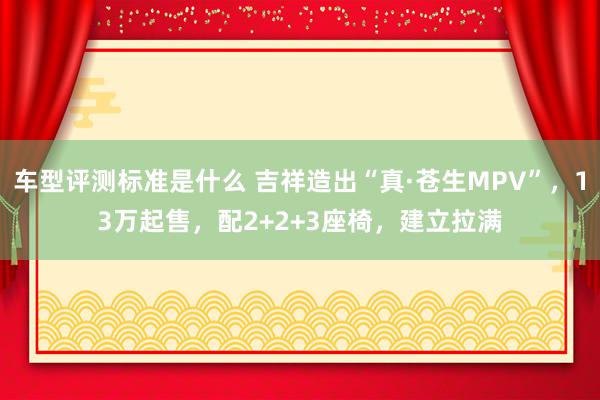 车型评测标准是什么 吉祥造出“真·苍生MPV”，13万起售，配2+2+3座椅，建立拉满