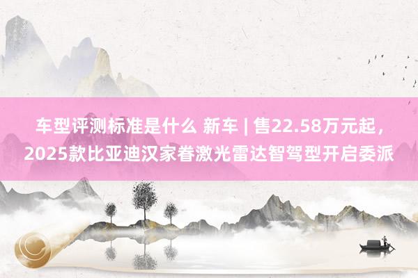 车型评测标准是什么 新车 | 售22.58万元起，2025款比亚迪汉家眷激光雷达智驾型开启委派