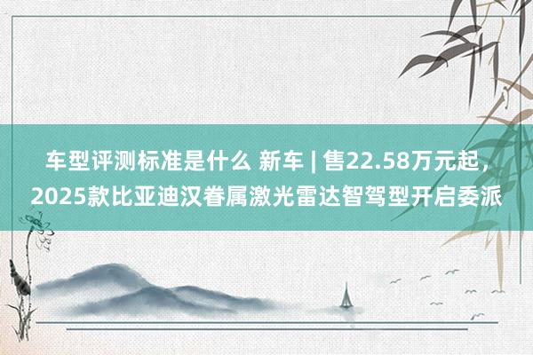 车型评测标准是什么 新车 | 售22.58万元起，2025款比亚迪汉眷属激光雷达智驾型开启委派