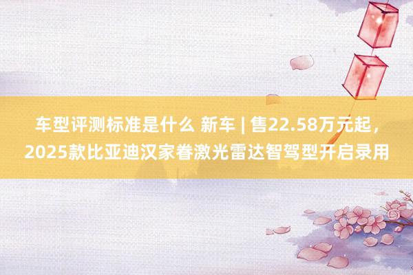 车型评测标准是什么 新车 | 售22.58万元起，2025款比亚迪汉家眷激光雷达智驾型开启录用