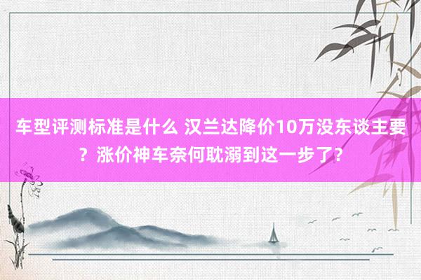 车型评测标准是什么 汉兰达降价10万没东谈主要？涨价神车奈何耽溺到这一步了？