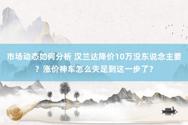 市场动态如何分析 汉兰达降价10万没东说念主要？涨价神车怎么失足到这一步了？