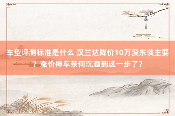 车型评测标准是什么 汉兰达降价10万没东谈主要？涨价神车奈何沉湎到这一步了？