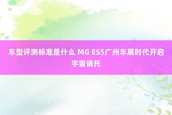 车型评测标准是什么 MG ES5广州车展时代开启宇宙请托