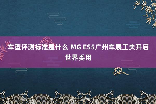 车型评测标准是什么 MG ES5广州车展工夫开启世界委用