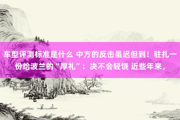 车型评测标准是什么 中方的反击虽迟但到！驻扎一份给波兰的“厚礼”：决不会轻饶 近些年来，