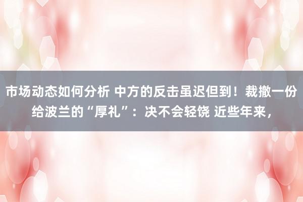 市场动态如何分析 中方的反击虽迟但到！裁撤一份给波兰的“厚礼”：决不会轻饶 近些年来，