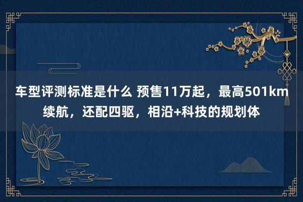 车型评测标准是什么 预售11万起，最高501km续航，还配四驱，相沿+科技的规划体