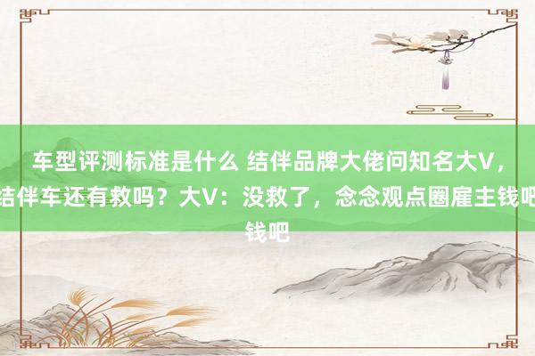 车型评测标准是什么 结伴品牌大佬问知名大V，结伴车还有救吗？大V：没救了，念念观点圈雇主钱吧