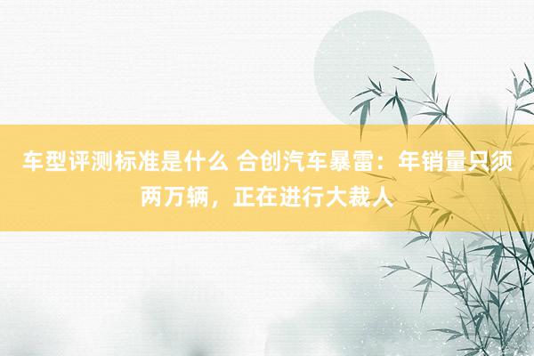 车型评测标准是什么 合创汽车暴雷：年销量只须两万辆，正在进行大裁人