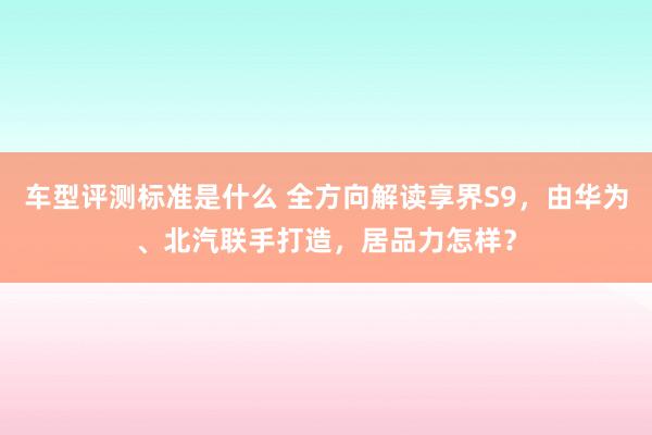 车型评测标准是什么 全方向解读享界S9，由华为、北汽联手打造，居品力怎样？