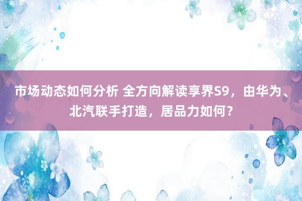 市场动态如何分析 全方向解读享界S9，由华为、北汽联手打造，居品力如何？