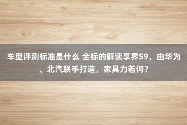 车型评测标准是什么 全标的解读享界S9，由华为、北汽联手打造，家具力若何？