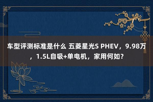 车型评测标准是什么 五菱星光S PHEV，9.98万，1.5L自吸+单电机，家用何如？