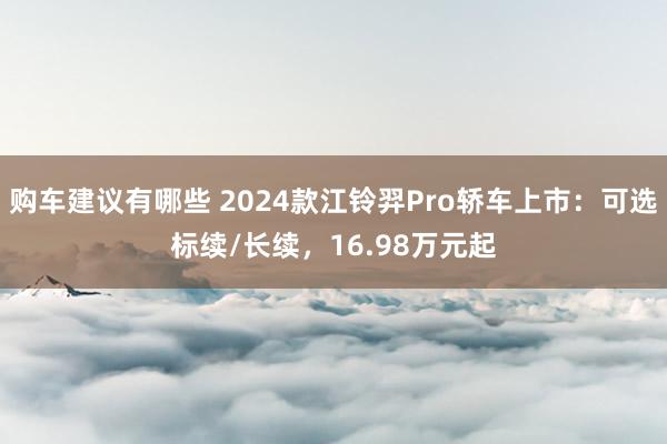 购车建议有哪些 2024款江铃羿Pro轿车上市：可选标续/长续，16.98万元起