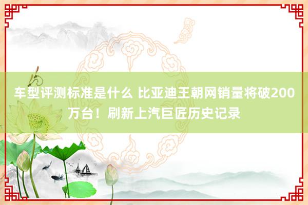 车型评测标准是什么 比亚迪王朝网销量将破200万台！刷新上汽巨匠历史记录