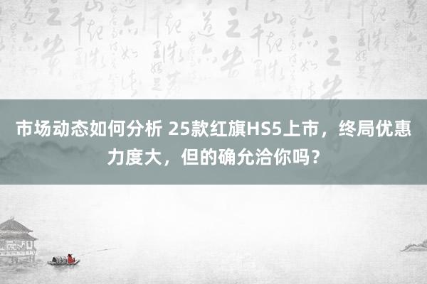 市场动态如何分析 25款红旗HS5上市，终局优惠力度大，但的确允洽你吗？