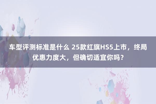 车型评测标准是什么 25款红旗HS5上市，终局优惠力度大，但确切适宜你吗？