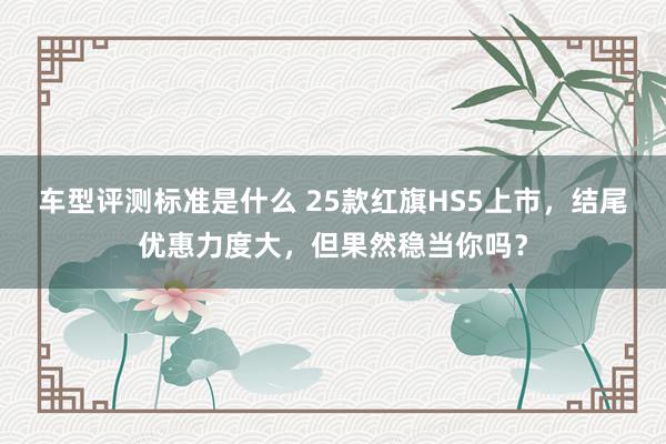 车型评测标准是什么 25款红旗HS5上市，结尾优惠力度大，但果然稳当你吗？