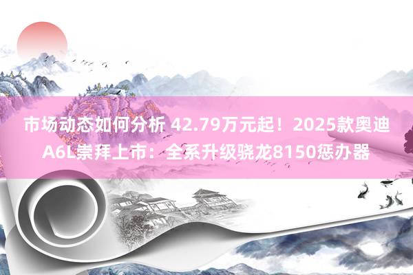 市场动态如何分析 42.79万元起！2025款奥迪A6L崇拜上市：全系升级骁龙8150惩办器