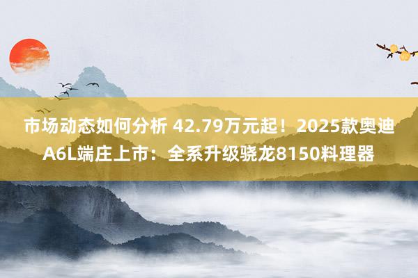 市场动态如何分析 42.79万元起！2025款奥迪A6L端庄上市：全系升级骁龙8150料理器