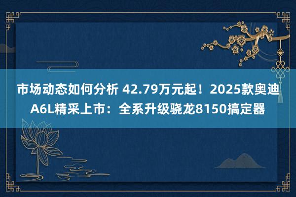 市场动态如何分析 42.79万元起！2025款奥迪A6L精采上市：全系升级骁龙8150搞定器