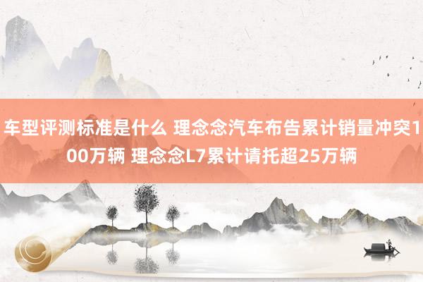 车型评测标准是什么 理念念汽车布告累计销量冲突100万辆 理念念L7累计请托超25万辆