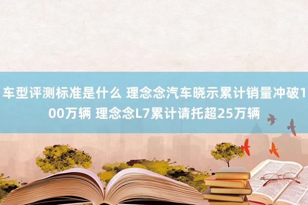 车型评测标准是什么 理念念汽车晓示累计销量冲破100万辆 理念念L7累计请托超25万辆