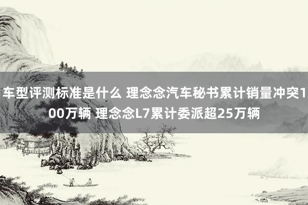 车型评测标准是什么 理念念汽车秘书累计销量冲突100万辆 理念念L7累计委派超25万辆