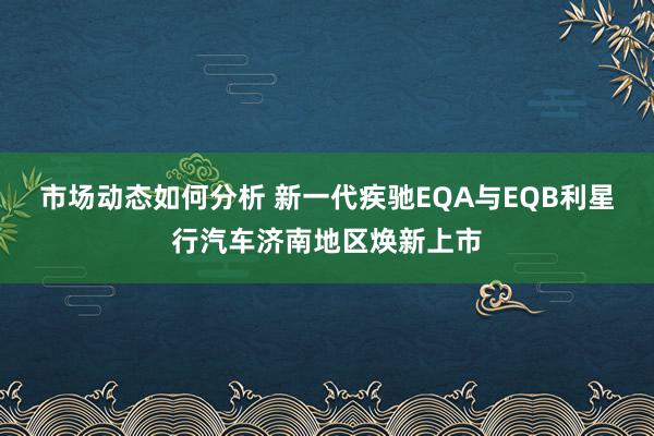 市场动态如何分析 新一代疾驰EQA与EQB利星行汽车济南地区焕新上市