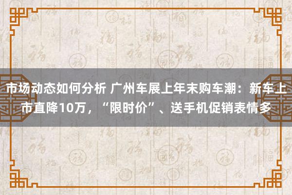 市场动态如何分析 广州车展上年末购车潮：新车上市直降10万，“限时价”、送手机促销表情多