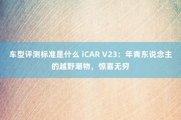 车型评测标准是什么 iCAR V23：年青东说念主的越野潮物，惊喜无穷