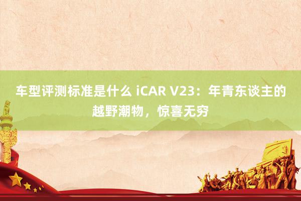 车型评测标准是什么 iCAR V23：年青东谈主的越野潮物，惊喜无穷