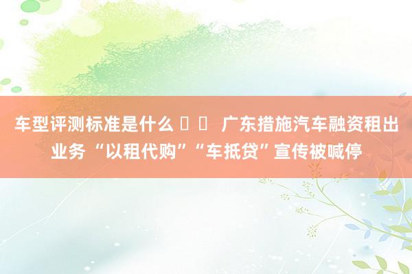 车型评测标准是什么 		 广东措施汽车融资租出业务 “以租代购”“车抵贷”宣传被喊停