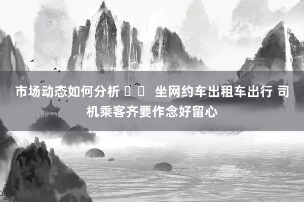 市场动态如何分析 		 坐网约车出租车出行 司机乘客齐要作念好留心