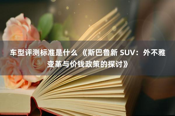 车型评测标准是什么 《斯巴鲁新 SUV：外不雅变革与价钱政策的探讨》