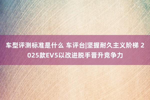 车型评测标准是什么 车评台|坚握耐久主义阶梯 2025款EV5以改进脱手晋升竞争力