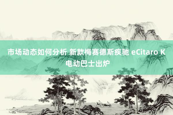 市场动态如何分析 新款梅赛德斯疾驰 eCitaro K 电动巴士出炉