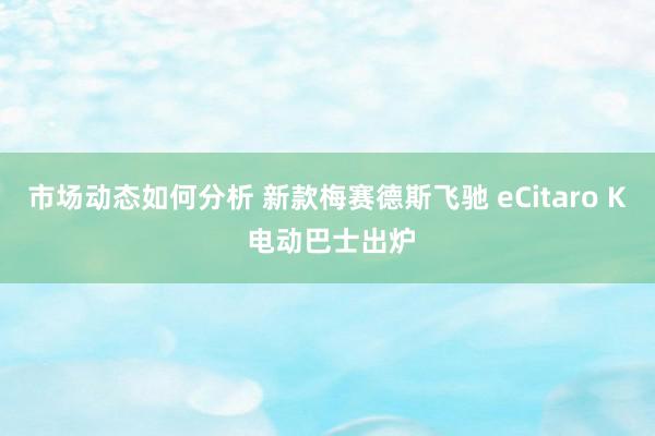 市场动态如何分析 新款梅赛德斯飞驰 eCitaro K 电动巴士出炉