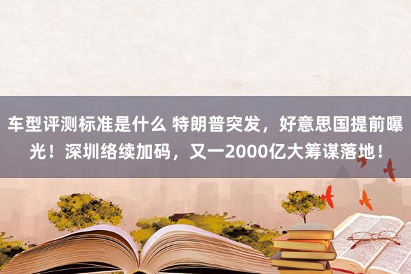 车型评测标准是什么 特朗普突发，好意思国提前曝光！深圳络续加码，又一2000亿大筹谋落地！