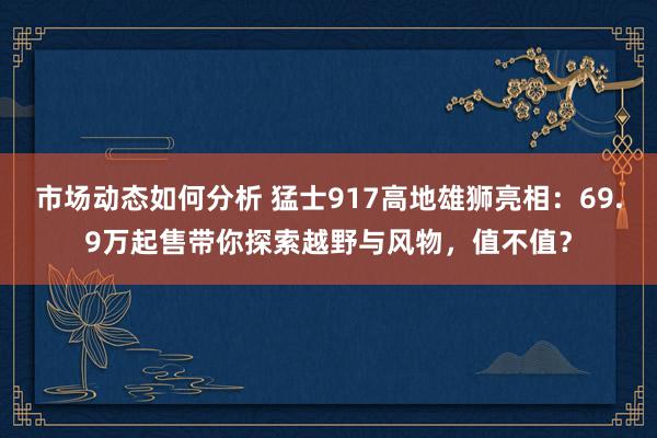 市场动态如何分析 猛士917高地雄狮亮相：69.9万起售带你探索越野与风物，值不值？