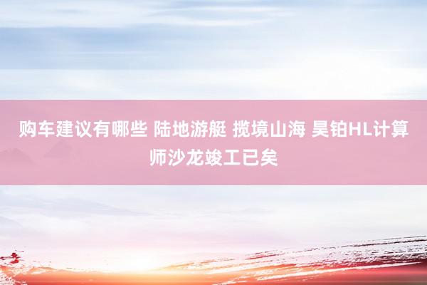 购车建议有哪些 陆地游艇 揽境山海 昊铂HL计算师沙龙竣工已矣