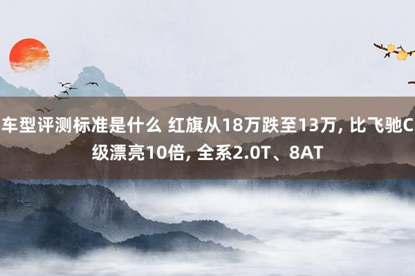 车型评测标准是什么 红旗从18万跌至13万, 比飞驰C级漂亮10倍, 全系2.0T、8AT