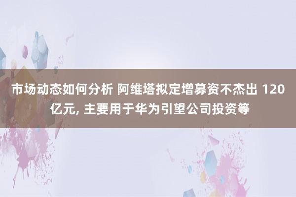 市场动态如何分析 阿维塔拟定增募资不杰出 120 亿元, 主要用于华为引望公司投资等