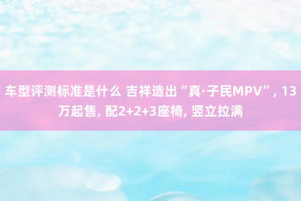 车型评测标准是什么 吉祥造出“真·子民MPV”, 13万起售, 配2+2+3座椅, 竖立拉满